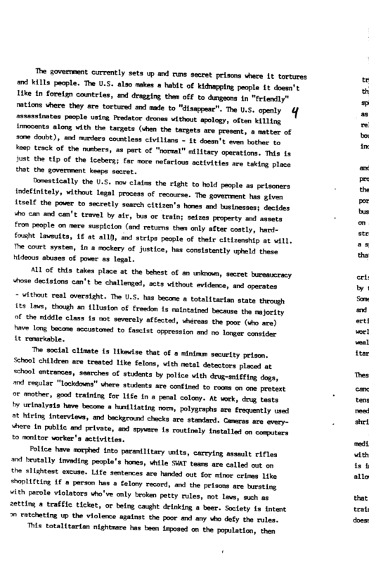 The government currently sets up and runs secret prisons vhere 1t tortures K113 people. The U.S. also makes & habit of kidnappirg people {t doesn’t ke in forelgn countrles, m dragging. them off to dugeons 1n "friendly” ations where they ace tortured and e to "disappeac”. The U.S. openly ssassinates pecple using Predator deones vithout apology, often killing irmocents along with the targets (shan the targets are present, 8 matter of 0 douibt), and mirders cowntless civilians - 1¢ dossn’t even bother b besp rack of the mmbers, a3 pact of "normal” atlitary operations. This is Jost the t1p of the Lcsbers; far more nefarious activities are taking ploce that the goverment keaps seccet.  Domestically the U.S. o clatms the cight to hold people as pelsoners detinitely, vithout legal process of recourse. The goverrment has given it5e1 the pover o secretly search citizen’s hones nd bustnesses; dectdes “ho can and can’t travel by afr, bus or traln; seizes property and assets from people on mece susplcion (and returms then only after costly, hard- fouht Lavsuts, L6 at alll, and steips pecpl of thetr cltizenship at vill. The court systes, in & mockery of justice, has conststently upheld these Hideous atuses of pover as legal.  ALL of this takes place at the behest of an unknown, secret buremcracy vhose doctaions can’t be challenged, acts vithout evidence, and operates  - Atheut ceal oversight. The U.S. has bacane a totalitartan state through s Iows, thouh an Uluston of freedon 1s maintained because the majortty Of the nlddle class fs oot severely affacted, vherens the poor (dho are) e Long became accustomed to fascist oppression and o longer constdnr i€ conarkable.  The soctal clinate i3 likevise that of a mintam sacurity peisen. School chtldren are treated like felons, vith metal detectors placed at school entcances, seacches of stsents by police vith deug-smieing dogs, 7 cesular “lockdoms" vhere stuxents ace confined to rooms on one pretert o mother, good training o 1iSe In a penal colony. At serk, drug tests b urinalysts have becose  fumtLiating noem, polygraphs ace Frequently used ot hieing intervievs, and backgeount checks are stadard. Cameras are every- where In public and pelvate, and sppvace Ls routinely tnetallad on comptecs t0 montor worker’s sctivities.  Police have morphed fnto parastlitary nts, careylng assault Fifles nd brtally tovading pecple’s hanes, uhile SWAT teams are called out on the slightest excuse. Life sentences are handed out for mfmor crises like “hopli€eing 1€ @ person has a Selony rocord, and the peisons are ursting vith parsle violators who’ve anly broken petty rules, not Lavs, such as zetting a traffle ticket, or belng caght drinking a beer. Soctaty s ntent 0 catcheting U the violence agatnst the poor and any vho defy the rules.  Ths totalitarian nightnare has been {mposed on the population, then  rgigacao  SEFBFRE  g* 